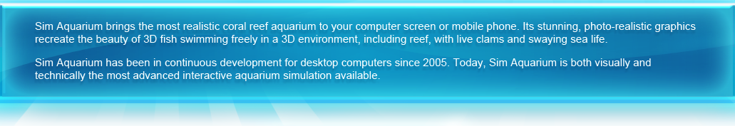 Sim Aquarium brings the most realistic coral reef aquarium to your computer screen or mobile phone. Its stunning, photo-realistic graphics recreate the beauty of 3D fish swimming freely in a 3D environment, including reef, with live clams and swaying sea life. 
   Sim Aquarium has been in continuous development for desktop computers since 2005. Today, Sim Aquarium is both visually and technically the most advanced interactive aquarium simulation available. The long-awaited Sim Aquarium Mobile is finally here and we are proud to introduce this fascinating aquarium simulation to the iPhone community!